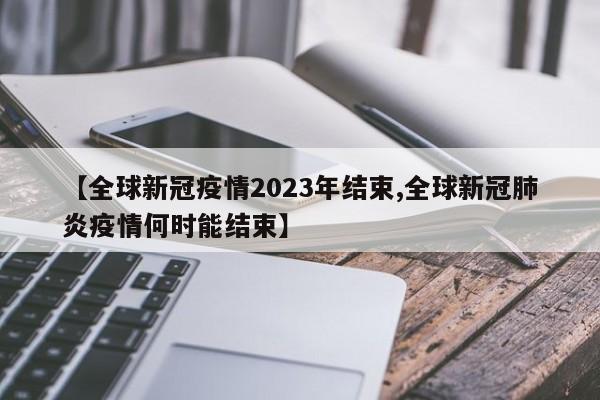 【全球新冠疫情2023年结束,全球新冠肺炎疫情何时能结束】
