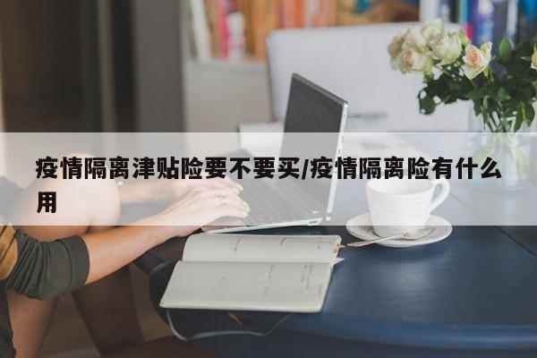 疫情隔离津贴险要不要买/疫情隔离险有什么用