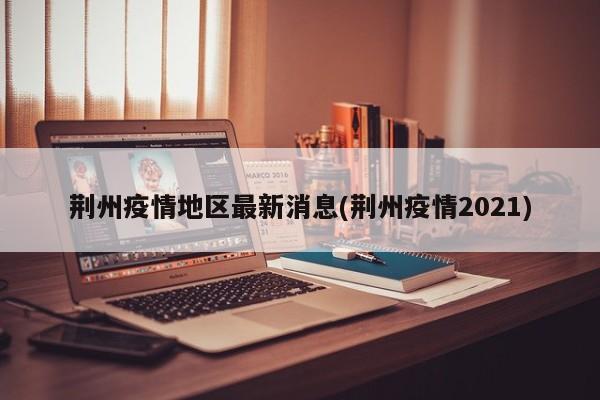 荆州疫情地区最新消息(荆州疫情2021)