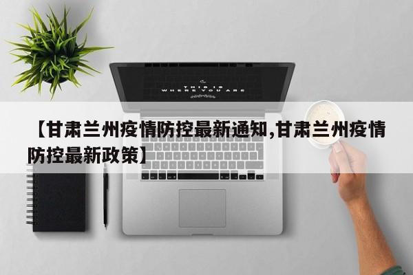 【甘肃兰州疫情防控最新通知,甘肃兰州疫情防控最新政策】