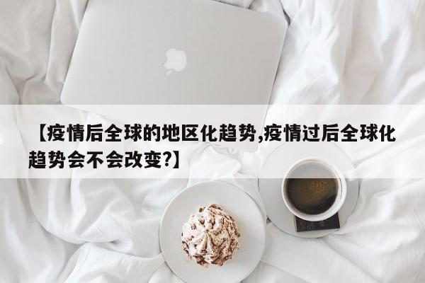 【疫情后全球的地区化趋势,疫情过后全球化趋势会不会改变?】