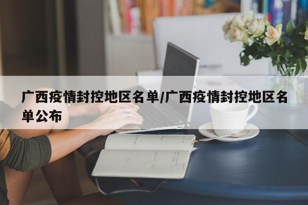 广西疫情封控地区名单/广西疫情封控地区名单公布