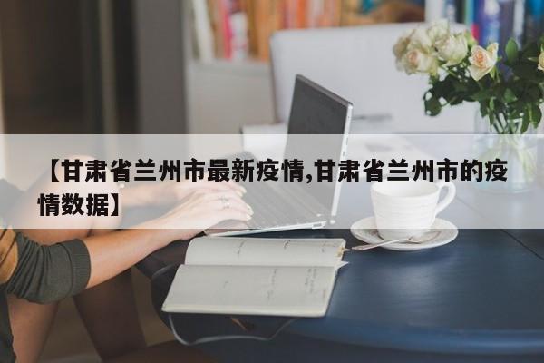 【甘肃省兰州市最新疫情,甘肃省兰州市的疫情数据】