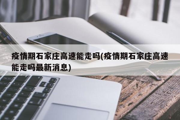 疫情期石家庄高速能走吗(疫情期石家庄高速能走吗最新消息)