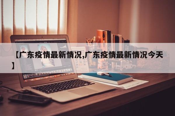 【广东疫情最新情况,广东疫情最新情况今天】