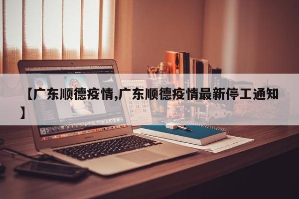 【广东顺德疫情,广东顺德疫情最新停工通知】